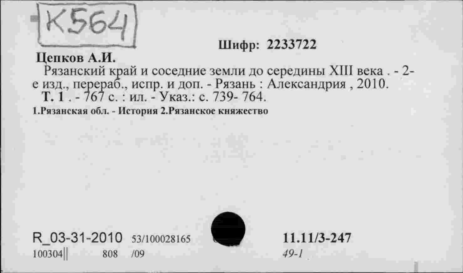 ﻿■JKS64
Цепков А.И.
Шифр: 2233722
Рязанский край и соседние земли до середины XIII века . -е изд., перераб., испр. и доп. - Рязань : Александрия ,2010.
T. 1 . - 767 с. : ил. - Указ.: с. 739- 764.
2-
1.Рязанская обл. - История 2.Рязанское княжество
R_03-31-2010 53/100028165
100304Ц	808 /09
11.11/3-247
49-1